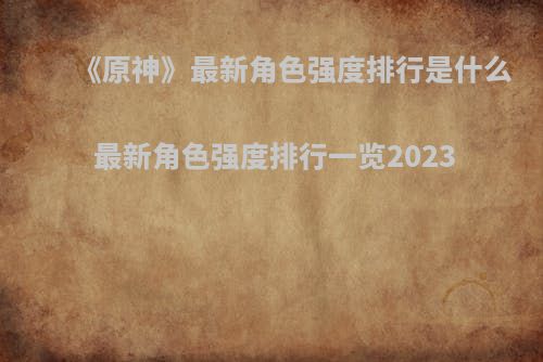 《原神》最新角色强度排行是什么 最新角色强度排行一览2023