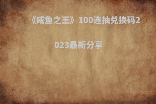 《咸鱼之王》100连抽兑换码2023最新分享