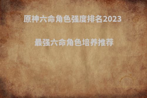 原神六命角色强度排名2023 最强六命角色培养推荐