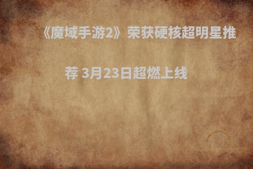《魔域手游2》荣获硬核超明星推荐 3月23日超燃上线