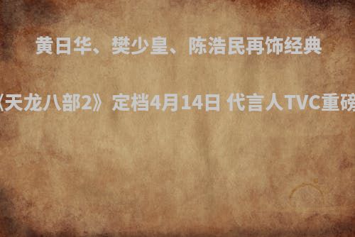 黄日华、樊少皇、陈浩民再饰经典《天龙八部2》定档4月14日 代言人TVC重磅首曝