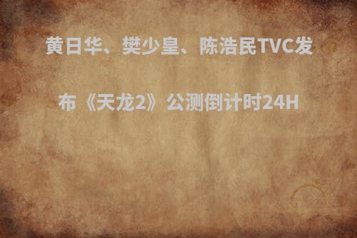 黄日华、樊少皇、陈浩民TVC发布《天龙2》公测倒计时24H