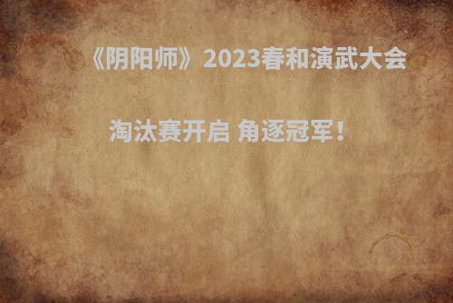 《阴阳师》2023春和演武大会淘汰赛开启 角逐冠军！