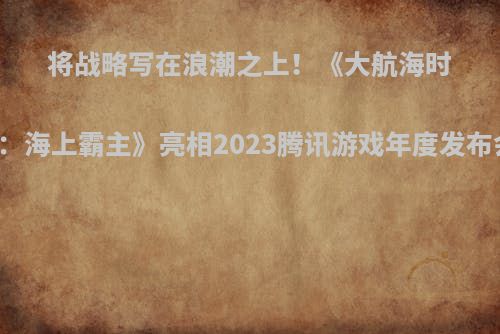 将战略写在浪潮之上！《大航海时代：海上霸主》亮相2023腾讯游戏年度发布会！