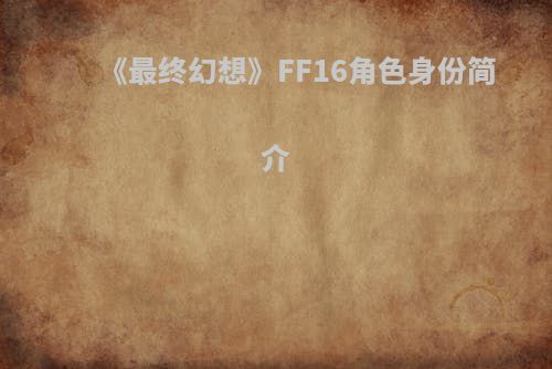 《最终幻想》FF16角色身份简介