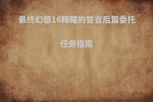 最终幻想16辉耀的誓言后篇委托任务指南