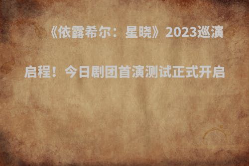 《依露希尔：星晓》2023巡演启程！今日剧团首演测试正式开启