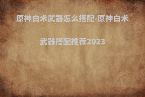 原神白术武器怎么搭配-原神白术武器搭配推荐2023