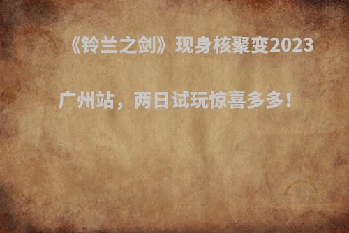 《铃兰之剑》现身核聚变2023广州站，两日试玩惊喜多多！