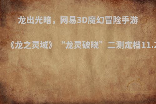 龙出光暗，网易3D魔幻冒险手游《龙之灵域》“龙灵破晓”二测定档11.2！
