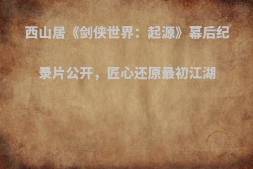 西山居《剑侠世界：起源》幕后纪录片公开，匠心还原最初江湖