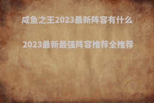 咸鱼之王2023最新阵容有什么 2023最新最强阵容推荐全推荐