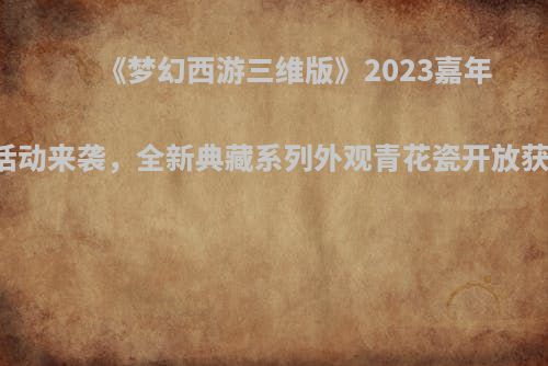 《梦幻西游三维版》2023嘉年华活动来袭，全新典藏系列外观青花瓷开放获取！